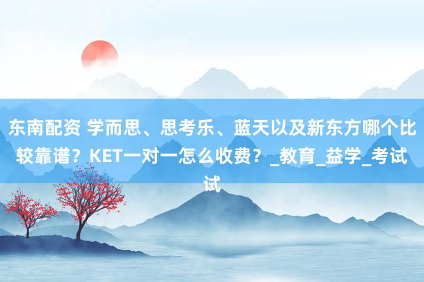 东南配资 学而思、思考乐、蓝天以及新东方哪个比较靠谱？KET一对一怎么收费？_教育_益学_考试