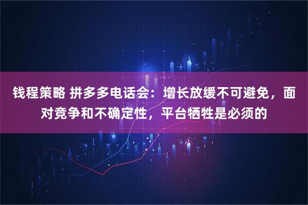 钱程策略 拼多多电话会：增长放缓不可避免，面对竞争和不确定性，平台牺牲是必须的