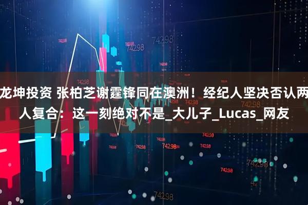 龙坤投资 张柏芝谢霆锋同在澳洲！经纪人坚决否认两人复合：这一刻绝对不是_大儿子_Lucas_网友