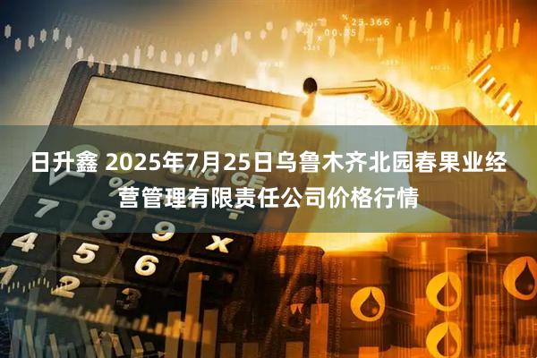 日升鑫 2025年7月25日乌鲁木齐北园春果业经营管理有限责任公司价格行情