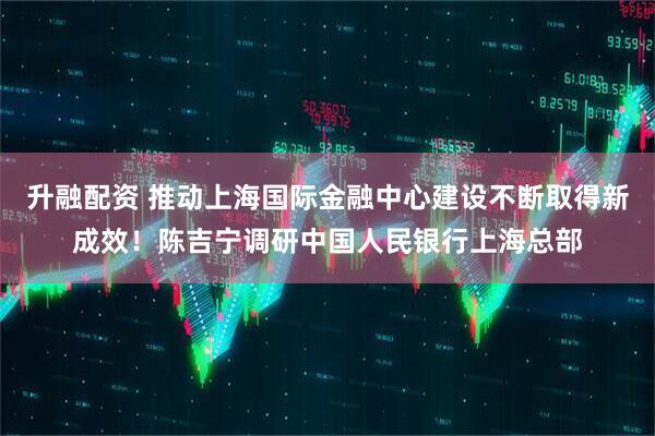 升融配资 推动上海国际金融中心建设不断取得新成效！陈吉宁调研中国人民银行上海总部