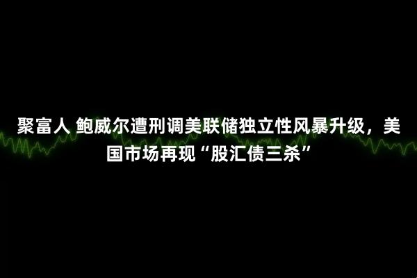 聚富人 鲍威尔遭刑调美联储独立性风暴升级，美国市场再现“股汇债三杀”