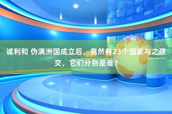 诚利和 伪满洲国成立后，竟然有23个国家与之建交，它们分别是谁？