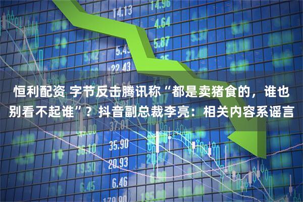 恒利配资 字节反击腾讯称“都是卖猪食的，谁也别看不起谁”？抖音副总裁李亮：相关内容系谣言
