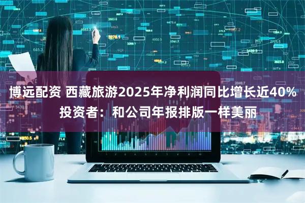 博远配资 西藏旅游2025年净利润同比增长近40%   投资者：和公司年报排版一样美丽