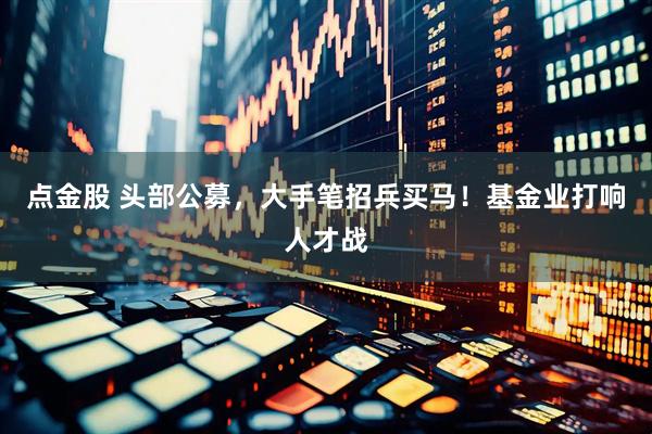 点金股 头部公募,大手笔招兵买马!基金业打响人才战